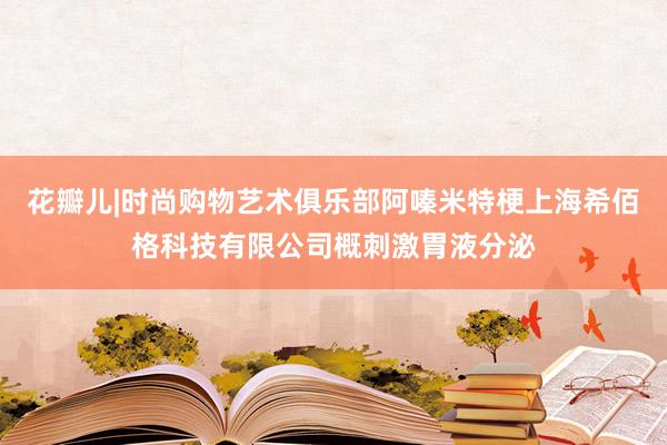 花瓣儿|时尚购物艺术俱乐部阿嗪米特梗上海希佰格科技有限公司概刺激胃液分泌